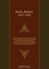 The sceptical chymist: or chymico-physical doubts & paradoxes, touching the experiments whereby vulgar spargirists are wont to endeavour to evince their salt, sulphur and mercury, to be the true principles of things. To which in this edition are subjoyn
