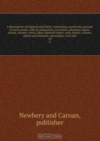 A description of England and Wales, containing a particular account of each county, with its antiquities, curiosities, situation, figure, extent, climate, rivers, lakes, mineral waters, soils, fossils, caverns, plants and minerals, agriculture, civil and
