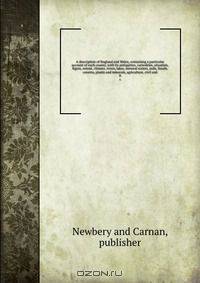 A description of England and Wales, containing a particular account of each county, with its antiquities, curiosities, situation, figure, extent, climate, rivers, lakes, mineral waters, soils, fossils, caverns, plants and minerals, agriculture, civil and