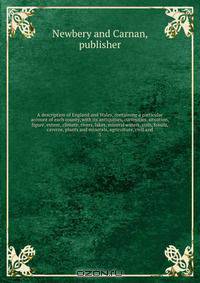 A description of England and Wales, containing a particular account of each county, with its antiquities, curiosities, situation, figure, extent, climate, rivers, lakes, mineral waters, soils, fossils, caverns, plants and minerals, agriculture, civil and
