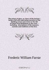 The prince of glory, or, Story of the Saviour : being a full and captivating narrative of the thrilling scenes and events in the life of Christ form Bethlehem to the cross . : including . descriptions of the manners, customs and traditions of the Jews