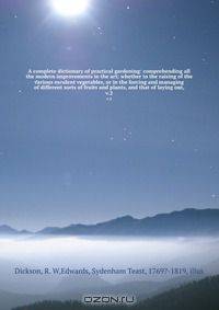 A complete dictionary of practical gardening: comprehending all the modern improvements in the art; whether in the raising of the various esculent vegetables, or in the forcing and managing of different sorts of fruits and plants, and that of laying out