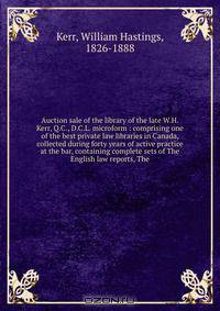 Auction sale of the library of the late W.H. Kerr, Q.C., D.C.L. microform : comprising one of the best private law libraries in Canada, collected during forty years of active practice at the bar, containing complete sets of The English law reports, The