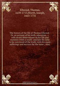 The history of the life of Thomas Ellwood : Or, an account of his birth, education, &c. with divers observations on his life and manners when a youth: and how he came to be convinced of the truth; with his many sufferings and services for the same ; Also