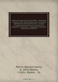History of Logan County and Ohio : containing a history of the state of Ohio, from its earliest settlement to the present time . a history of Logan County, giving an account of its aboriginal inhabitants . biographical sketches, portraits of some of t
