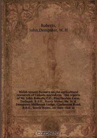 Welsh tenant-farmers on the agricultural resources of Canada microform : the reports of Mr. John Roberts, C.C., Plas Heaton Farm, Trefnant, R.S.O., North Wales; Mr. W.H. Dempster, Millbrook Lodge, Clarbeston Road, R.S.O., South Wales, on their visit to