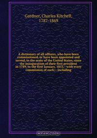 A dictionary of all officers, who have been commissioned, or have been appointed and served, in the army of the United States, since the inauguration of their first president in 1789, to the first January, 1853,--with every commission of each;--including