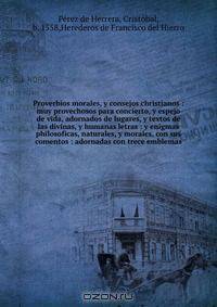 Proverbios morales, y consejos christianos : muy provechosos para concierto, y espejo de vida, adornados de lugares, y textos de las divinas, y humanas letras : y enigmas philosoficas, naturales, y morales, con sus comentos : adornadas con trece emblemas