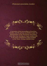 A narrative of the proceedings of Lord Geo. Gordon, and the persons assembled under the denomination of the Protestant association, from their last meeting at Coach-makers hall, to the final commitment of His Lordship to the Tower. Giving a faithful detai