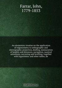 An elementary treatise on the application of trigonometry to orthographic and stereographic projection, dialling, mensuration of heights and distances, navigation, nautical astronomy, surveying and levelling; together with logarithmic and other tables; de