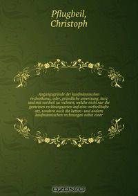 Angangsgrunde der kaufmannischen rechenkunst, oder, grundliche anweisung, kurz und mit vortheil zu rechnen; welche nicht nur die gemeinen rechnungsarten auf eine vortheilhafte art, sondern auch die ketten- und andern kaufmannischen rechnungen nebst einer