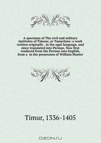A specimen of The civil and military institutes of Timour, or Tamerlane: a work written originally . in the ogul language, and since translated into Persian. Now first rendered from the Persian into English, from a in the possession of William Hunter