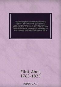 A system of geometry and trigonometry; together with a treatise on surveying; teaching various ways of taking the survey of a field; also to protract the same and find the area. Likewise, rectangular surveying; or, and accurate method of calculating the a