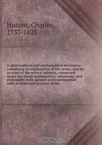 A philosophical and mathematical dictionary: containing an explanation of the terms, and an account of the several subjects, comprised under the heads mathematics, astronomy, and philosophy both natural and experimental; with an historical account of the