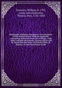 Biography of Martin Van Buren, vice president of the United States. With an appendix, containing selections from his writings . with other valuable documents, among which will be found the late letter of Colonel Thos. H. Benton, to the Convention of the
