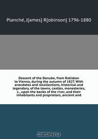 Descent of the Danube, from Ratisbon to Vienna, during the autumn of 1827. With anecdotes and recollections, historical and legendary, of the towns, castles, monasteries, &c., upon the banks of the river, and their inhabitants and proprietors, ancient and