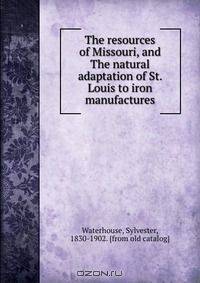 The resources of Missouri, and The natural adaptation of St. Louis to iron manufactures