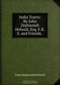 India Tracts: By John Zephaniah Holwell, Esq. F.R.S. and Friends. .