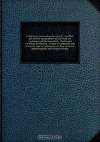 A discourse concerning the church : in which the several acceptations of the Word are explained and distinguished : the Gospel Covenant delineated : a right of admission and access to special ordinances, in their outward administration and inward efficacy