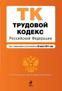 Трудовой кодекс Российской Федерации. Текст с изменениями и дополнениями на 20 марта 2014 года