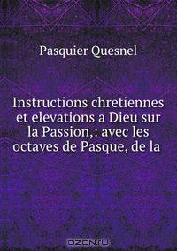 Instructions chretiennes et elevations a Dieu sur la Passion,: avec les octaves de Pasque, de la .