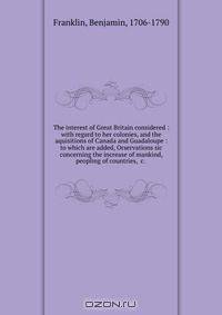 The interest of Great Britain considered : with regard to her colonies, and the aquisitions of Canada and Guadaloupe : to which are added, Orservations sic concerning the increase of mankind, peopling of countries, &c.