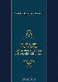 I primi quattro secoli della letteratura italiana dal secolo xiii al xvi .