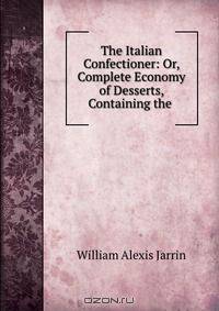 The Italian Confectioner: Or, Complete Economy of Desserts, Containing the .