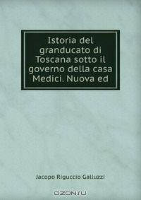 Istoria del granducato di Toscana sotto il governo della casa Medici. Nuova ed