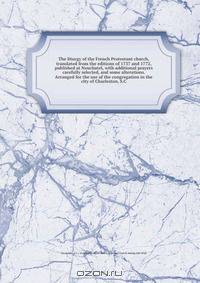 The liturgy of the French Protestant church, translated from the editions of 1737 and 1772, published at Neuchatel, with additional prayers carefully selected, and some alterations. Arranged for the use of the congregation in the city of Charleston, S.C