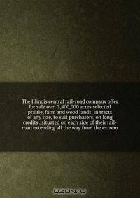 The Illinois central rail-road company offer for sale over 2,400,000 acres selected prairie, farm and wood lands, in tracts of any size, to suit purchasers, on long credits . situated on each side of their rail-road extending all the way from the extrem