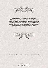 The conference called by the governor of Pennsylvania to consider ways and means for preventing the spread of the chestnut tree bark disease microform : the Capitol, Chamber of the House of Representatives, Harrisburg, Pennsylvania, February 20-21, 1912