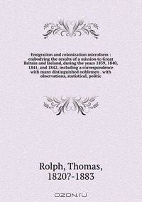 Emigration and colonization microform : embodying the results of a mission to Great Britain and Ireland, during the years 1839, 1840, 1841, and 1842, including a correspondence with many distinguished noblemen . with observations, statistical, politic