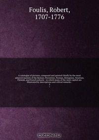 A catalogue of pictures, composed and painted chiefly by the most admired masters of the Roman, Florentine, Parman, Bolognese, Venetian, Flemish, and French schools : in which many of the most capital are illustrated by descriptions and critical remarks :