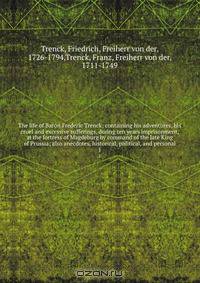 The life of Baron Frederic Trenck; containing his adventures, his cruel and excessive sufferings, during ten years imprisonment, at the fortress of Magdeburg by command of the late King of Prussia; also anecdotes, historical, political, and personal