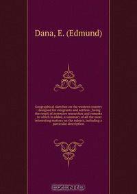 Geographical sketches on the western country : designed for emigrants and settlers ; being the result of extensive researches and remarks ; to which is added, a summary of all the most interesting matters on the subject, including a particular description