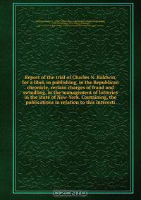 Report of the trial of Charles N. Baldwin, for a libel, in publishing, in the Republican chronicle, certain charges of fraud and swindling, in the management of lotteries in the state of New-York. Containing, the publications in relation to this interesti