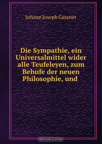 Die Sympathie, ein Universalmittel wider alle Teufeleyen, zum Behufe der neuen Philosophie, und .