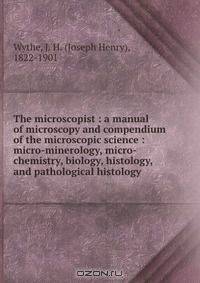 The microscopist : a manual of microscopy and compendium of the microscopic science : micro-minerology, micro-chemistry, biology, histology, and pathological histology