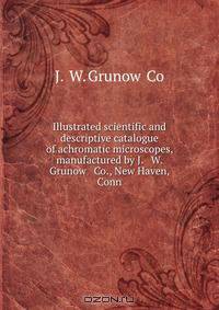 Illustrated scientific and descriptive catalogue of achromatic microscopes, manufactured by J. & W. Grunow & Co., New Haven, Conn