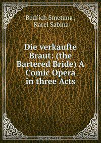 Die verkaufte Braut: (the Bartered Bride) A Comic Opera in three Acts