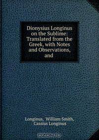 Dionysius Longinus on the Sublime: Translated from the Greek, with Notes and Observations, and .