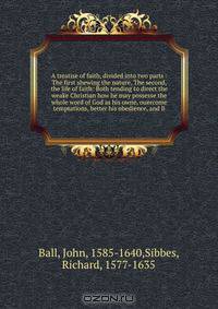 A treatise of faith, divided into two parts : The first shewing the nature, The second, the life of faith: Both tending to direct the weake Christian how he may possesse the whole word of God as his owne, ouercome temptations, better his obedience, and li