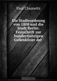 Die Stadteordnung von 1808 und die Stadt Berlin: Festschrift zur hundertjahrigen Gedenkfeier der .