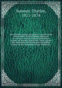 The Alabama claims microform : speech of the Honourable Charles Sumner delivered in executive session of the United States Senate, on Tuesday, April 13th, 1869, against the ratification of the Johnson-Clarendon Treaty for the settlement of the Alabama a