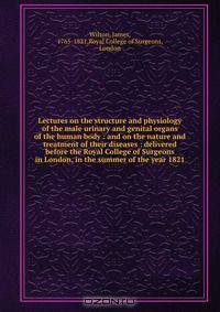 Lectures on the structure and physiology of the male urinary and genital organs of the human body : and on the nature and treatment of their diseases : delivered before the Royal College of Surgeons in London, in the summer of the year 1821