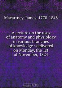 A lecture on the uses of anatomy and physiology in various branches of knowledge : delivered on Monday, the 1st of November, 1824