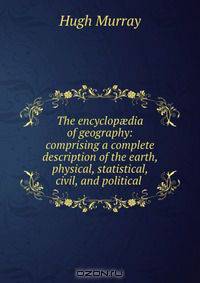 The encyclop?dia of geography: comprising a complete description of the earth, physical, statistical, civil, and political