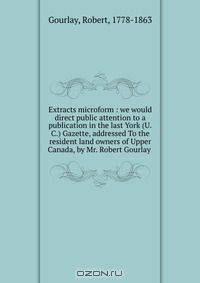 Extracts microform : we would direct public attention to a publication in the last York (U.C.) Gazette, addressed To the resident land owners of Upper Canada, by Mr. Robert Gourlay .