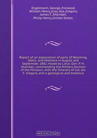 Report of an exploration of parts of Wyoming, Idaho, and Montana in August and September, 1882 /made by Lieut. Gen. P. H. Sheridan, commanding the Military division of the Missouri, with the itinerary of Col. Jas. F. Gregory, and a geological and botanica